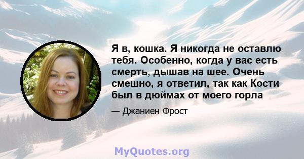 Я в, кошка. Я никогда не оставлю тебя. Особенно, когда у вас есть смерть, дышав на шее. Очень смешно, я ответил, так как Кости был в дюймах от моего горла