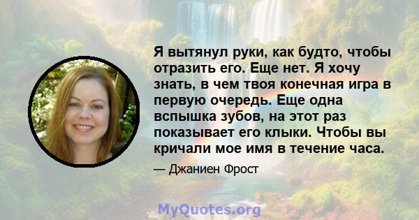 Я вытянул руки, как будто, чтобы отразить его. Еще нет. Я хочу знать, в чем твоя конечная игра в первую очередь. Еще одна вспышка зубов, на этот раз показывает его клыки. Чтобы вы кричали мое имя в течение часа.