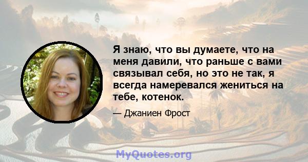 Я знаю, что вы думаете, что на меня давили, что раньше с вами связывал себя, но это не так, я всегда намеревался жениться на тебе, котенок.