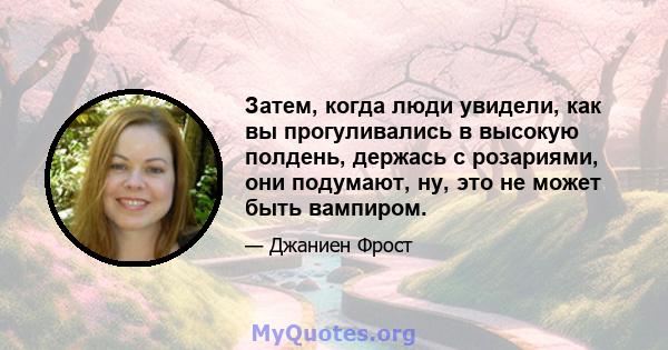 Затем, когда люди увидели, как вы прогуливались в высокую полдень, держась с розариями, они подумают, ну, это не может быть вампиром.