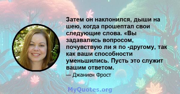 Затем он наклонился, дыши на шею, когда прошептал свои следующие слова. «Вы задавались вопросом, почувствую ли я по -другому, так как ваши способности уменьшились. Пусть это служит вашим ответом.