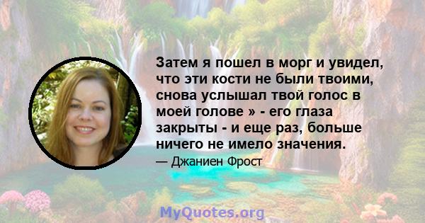 Затем я пошел в морг и увидел, что эти кости не были твоими, снова услышал твой голос в моей голове » - его глаза закрыты - и еще раз, больше ничего не имело значения.