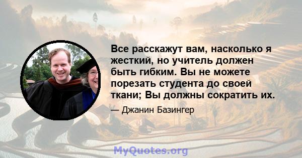 Все расскажут вам, насколько я жесткий, но учитель должен быть гибким. Вы не можете порезать студента до своей ткани; Вы должны сократить их.