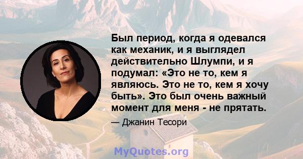 Был период, когда я одевался как механик, и я выглядел действительно Шлумпи, и я подумал: «Это не то, кем я являюсь. Это не то, кем я хочу быть». Это был очень важный момент для меня - не прятать.