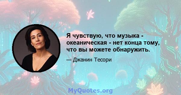 Я чувствую, что музыка - океаническая - нет конца тому, что вы можете обнаружить.