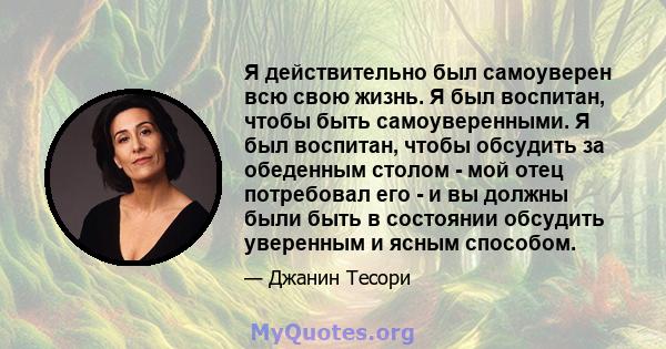 Я действительно был самоуверен всю свою жизнь. Я был воспитан, чтобы быть самоуверенными. Я был воспитан, чтобы обсудить за обеденным столом - мой отец потребовал его - и вы должны были быть в состоянии обсудить