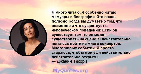 Я много читаю. Я особенно читаю мемуары и биографии. Это очень полезно, когда вы думаете о том, что возможно и что существует в человеческом поведении; Если он существует там, то он может существовать на сцене. Я