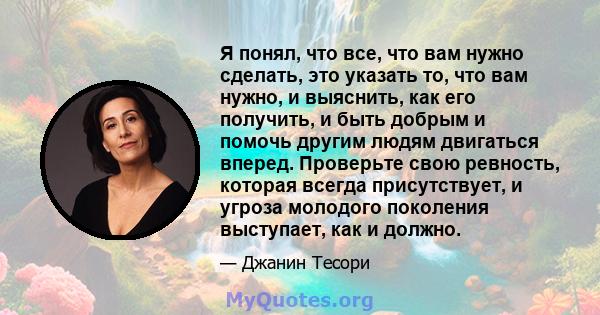 Я понял, что все, что вам нужно сделать, это указать то, что вам нужно, и выяснить, как его получить, и быть добрым и помочь другим людям двигаться вперед. Проверьте свою ревность, которая всегда присутствует, и угроза