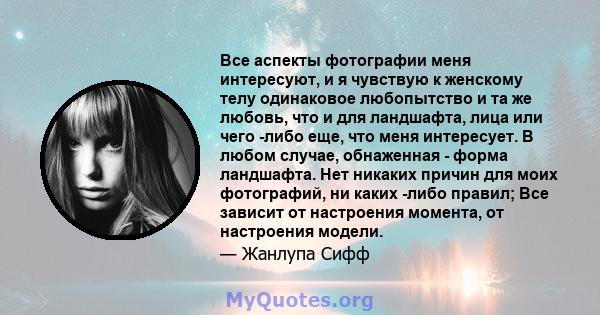 Все аспекты фотографии меня интересуют, и я чувствую к женскому телу одинаковое любопытство и та же любовь, что и для ландшафта, лица или чего -либо еще, что меня интересует. В любом случае, обнаженная - форма