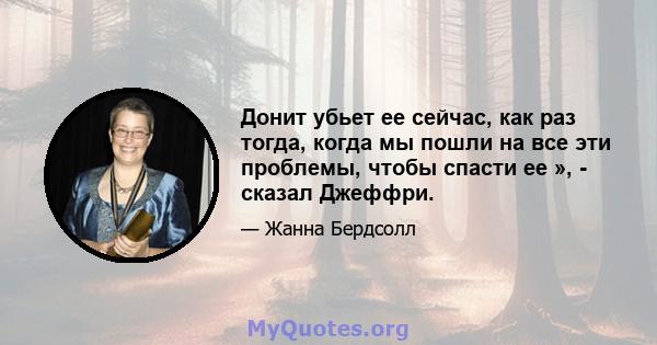 Донит убьет ее сейчас, как раз тогда, когда мы пошли на все эти проблемы, чтобы спасти ее », - сказал Джеффри.