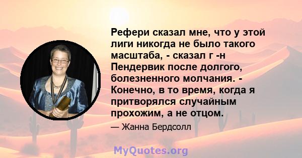 Рефери сказал мне, что у этой лиги никогда не было такого масштаба, - сказал г -н Пендервик после долгого, болезненного молчания. - Конечно, в то время, когда я притворялся случайным прохожим, а не отцом.