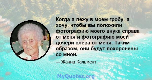 Когда я лежу в моем гробу, я хочу, чтобы вы положили фотографию моего внука справа от меня и фотографию моей дочери слева от меня. Таким образом, они будут похоронены со мной.