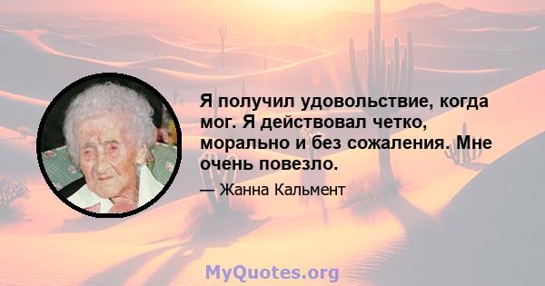 Я получил удовольствие, когда мог. Я действовал четко, морально и без сожаления. Мне очень повезло.