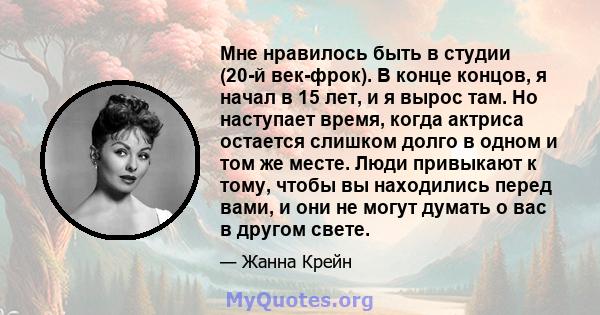 Мне нравилось быть в студии (20-й век-фрок). В конце концов, я начал в 15 лет, и я вырос там. Но наступает время, когда актриса остается слишком долго в одном и том же месте. Люди привыкают к тому, чтобы вы находились