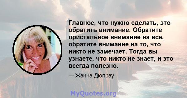 Главное, что нужно сделать, это обратить внимание. Обратите пристальное внимание на все, обратите внимание на то, что никто не замечает. Тогда вы узнаете, что никто не знает, и это всегда полезно.