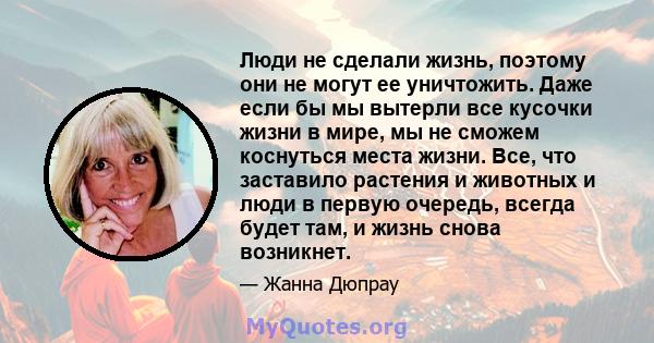 Люди не сделали жизнь, поэтому они не могут ее уничтожить. Даже если бы мы вытерли все кусочки жизни в мире, мы не сможем коснуться места жизни. Все, что заставило растения и животных и люди в первую очередь, всегда