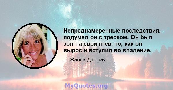 Непреднамеренные последствия, подумал он с треском. Он был зол на свой гнев, то, как он вырос и вступил во владение.