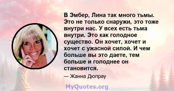 В Эмбер, Лина так много тьмы. Это не только снаружи, это тоже внутри нас. У всех есть тьма внутри. Это как голодное существо. Он хочет, хочет и хочет с ужасной силой. И чем больше вы это даете, тем больше и голоднее он