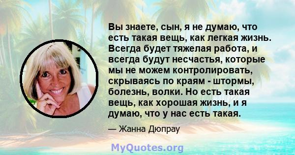 Вы знаете, сын, я не думаю, что есть такая вещь, как легкая жизнь. Всегда будет тяжелая работа, и всегда будут несчастья, которые мы не можем контролировать, скрываясь по краям - штормы, болезнь, волки. Но есть такая