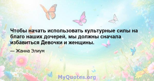 Чтобы начать использовать культурные силы на благо наших дочерей, мы должны сначала избавиться Девочки и женщины.