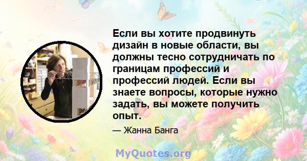 Если вы хотите продвинуть дизайн в новые области, вы должны тесно сотрудничать по границам профессий и профессий людей. Если вы знаете вопросы, которые нужно задать, вы можете получить опыт.