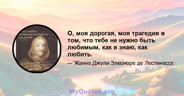 О, моя дорогая, моя трагедия в том, что тебе не нужно быть любимым, как я знаю, как любить.