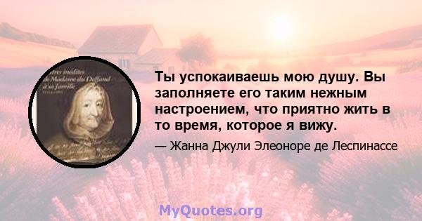 Ты успокаиваешь мою душу. Вы заполняете его таким нежным настроением, что приятно жить в то время, которое я вижу.