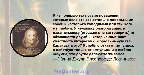 Я не понимаю тех правил поведения, которые делают нас настолько довольными собой и настолько холодными для тех, кого мы любим. Я ненавижу благоразумию, я даже ненавижу (страдаю мне так говорить) те обязанности дружбы,