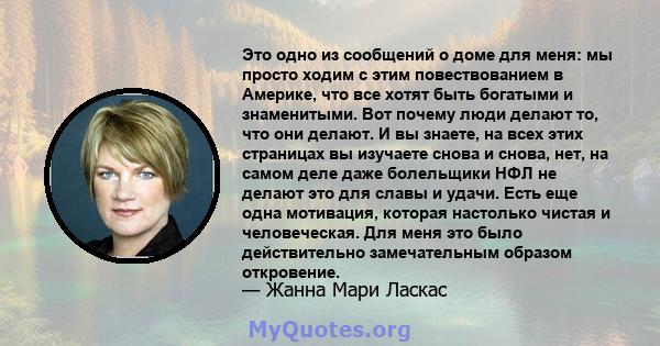 Это одно из сообщений о доме для меня: мы просто ходим с этим повествованием в Америке, что все хотят быть богатыми и знаменитыми. Вот почему люди делают то, что они делают. И вы знаете, на всех этих страницах вы