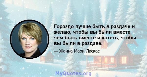 Гораздо лучше быть в раздаче и желаю, чтобы вы были вместе, чем быть вместе и хотеть, чтобы вы были в раздаве.