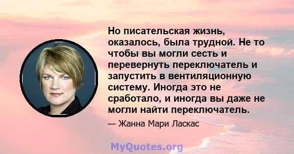 Но писательская жизнь, оказалось, была трудной. Не то чтобы вы могли сесть и перевернуть переключатель и запустить в вентиляционную систему. Иногда это не сработало, и иногда вы даже не могли найти переключатель.