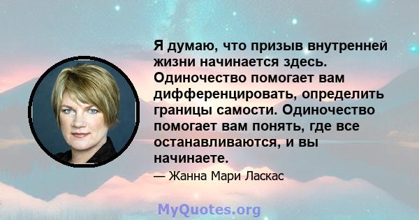 Я думаю, что призыв внутренней жизни начинается здесь. Одиночество помогает вам дифференцировать, определить границы самости. Одиночество помогает вам понять, где все останавливаются, и вы начинаете.