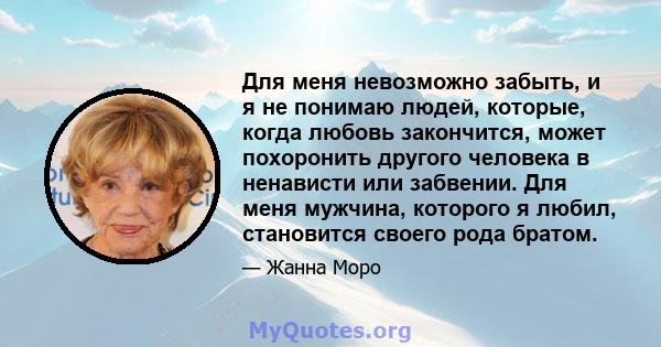 Для меня невозможно забыть, и я не понимаю людей, которые, когда любовь закончится, может похоронить другого человека в ненависти или забвении. Для меня мужчина, которого я любил, становится своего рода братом.