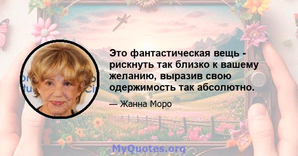 Это фантастическая вещь - рискнуть так близко к вашему желанию, выразив свою одержимость так абсолютно.