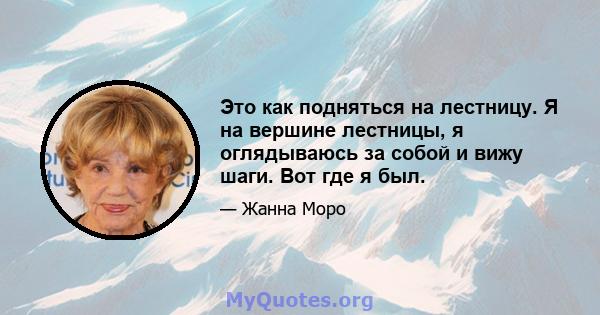 Это как подняться на лестницу. Я на вершине лестницы, я оглядываюсь за собой и вижу шаги. Вот где я был.