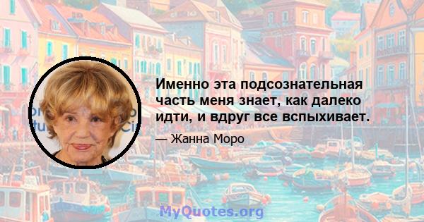 Именно эта подсознательная часть меня знает, как далеко идти, и вдруг все вспыхивает.