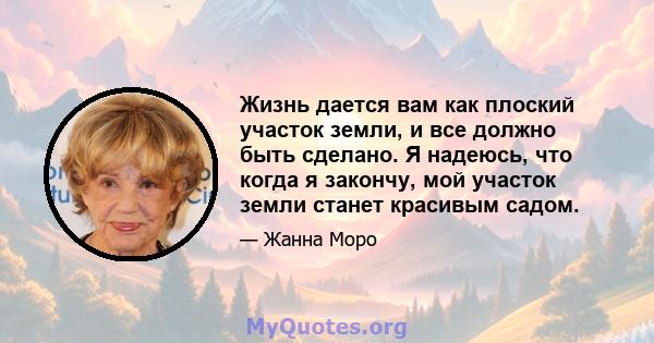 Жизнь дается вам как плоский участок земли, и все должно быть сделано. Я надеюсь, что когда я закончу, мой участок земли станет красивым садом.