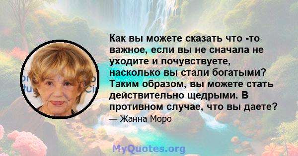 Как вы можете сказать что -то важное, если вы не сначала не уходите и почувствуете, насколько вы стали богатыми? Таким образом, вы можете стать действительно щедрыми. В противном случае, что вы даете?