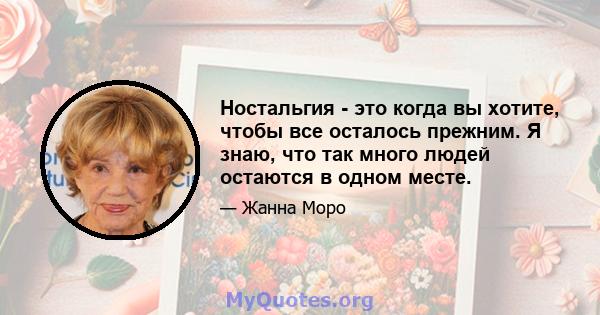 Ностальгия - это когда вы хотите, чтобы все осталось прежним. Я знаю, что так много людей остаются в одном месте.