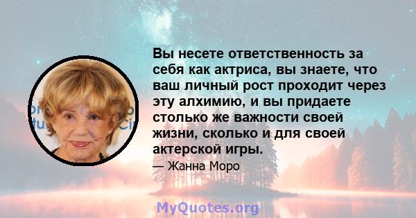 Вы несете ответственность за себя как актриса, вы знаете, что ваш личный рост проходит через эту алхимию, и вы придаете столько же важности своей жизни, сколько и для своей актерской игры.