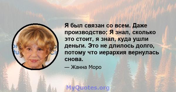 Я был связан со всем. Даже производство; Я знал, сколько это стоит, я знал, куда ушли деньги. Это не длилось долго, потому что иерархия вернулась снова.