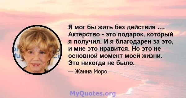 Я мог бы жить без действия .... Актерство - это подарок, который я получил. И я благодарен за это, и мне это нравится. Но это не основной момент моей жизни. Это никогда не было.