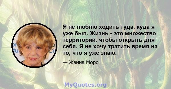 Я не люблю ходить туда, куда я уже был. Жизнь - это множество территорий, чтобы открыть для себя. Я не хочу тратить время на то, что я уже знаю.