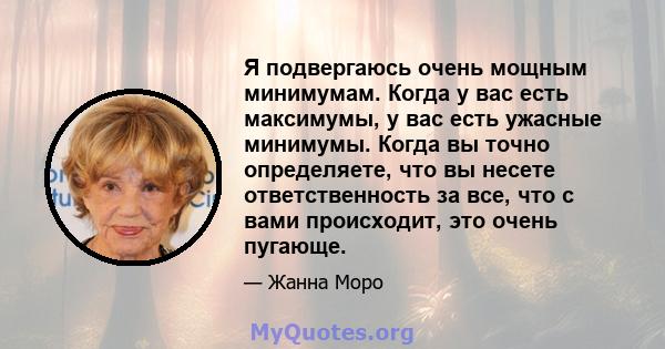 Я подвергаюсь очень мощным минимумам. Когда у вас есть максимумы, у вас есть ужасные минимумы. Когда вы точно определяете, что вы несете ответственность за все, что с вами происходит, это очень пугающе.