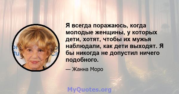 Я всегда поражаюсь, когда молодые женщины, у которых дети, хотят, чтобы их мужья наблюдали, как дети выходят. Я бы никогда не допустил ничего подобного.