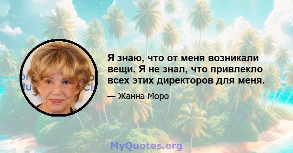 Я знаю, что от меня возникали вещи. Я не знал, что привлекло всех этих директоров для меня.