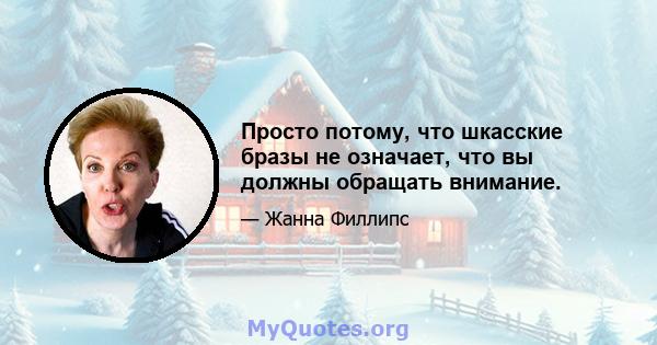 Просто потому, что шкасские бразы не означает, что вы должны обращать внимание.