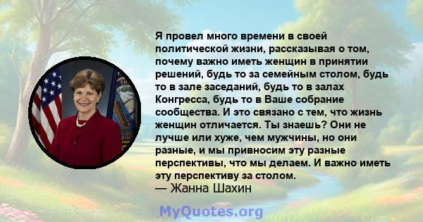 Я провел много времени в своей политической жизни, рассказывая о том, почему важно иметь женщин в принятии решений, будь то за семейным столом, будь то в зале заседаний, будь то в залах Конгресса, будь то в Ваше