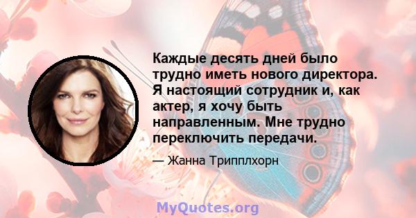 Каждые десять дней было трудно иметь нового директора. Я настоящий сотрудник и, как актер, я хочу быть направленным. Мне трудно переключить передачи.