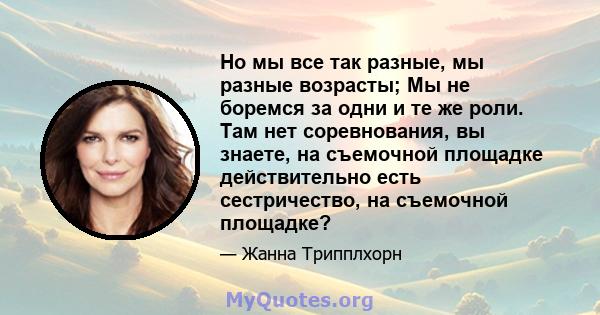 Но мы все так разные, мы разные возрасты; Мы не боремся за одни и те же роли. Там нет соревнования, вы знаете, на съемочной площадке действительно есть сестричество, на съемочной площадке?